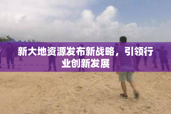 新大地资源发布新战略，引领行业创新发展