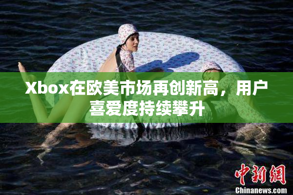 Xbox在欧美市场再创新高，用户喜爱度持续攀升