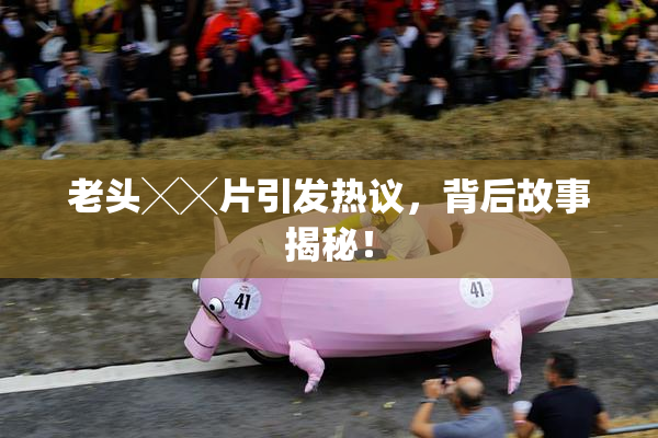 老头╳╳片引发热议，背后故事揭秘！