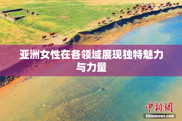 亚洲女性在各领域展现独特魅力与力量
