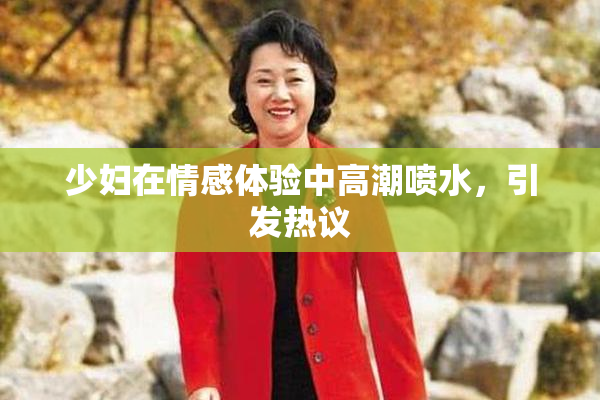 少妇在情感体验中高潮喷水，引发热议