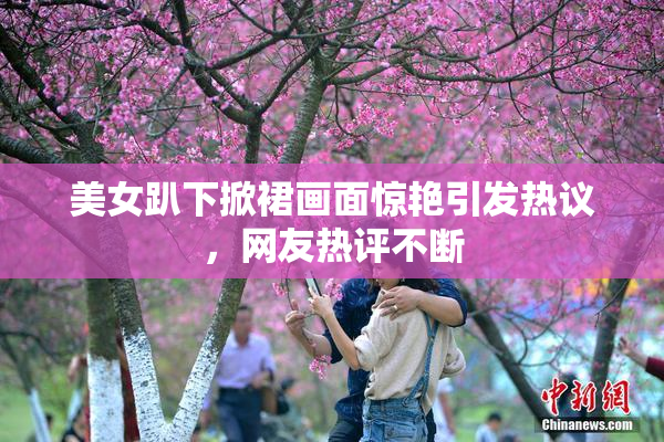 美女趴下掀裙画面惊艳引发热议，网友热评不断