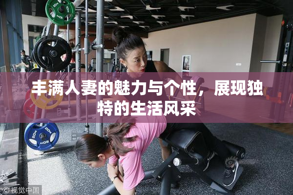 丰满人妻的魅力与个性，展现独特的生活风采