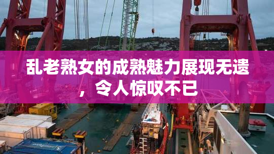 乱老熟女的成熟魅力展现无遗，令人惊叹不已