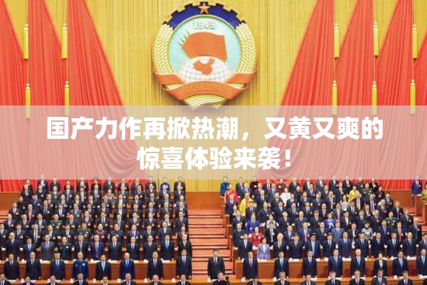 国产力作再掀热潮，又黄又爽的惊喜体验来袭！