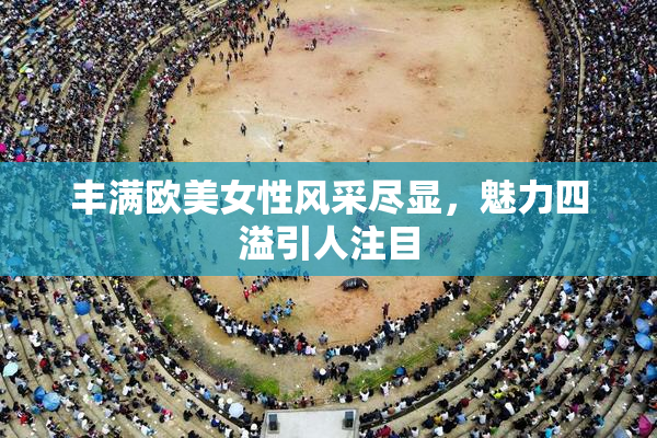 丰满欧美女性风采尽显，魅力四溢引人注目