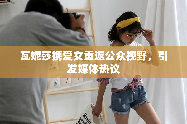 瓦妮莎携爱女重返公众视野，引发媒体热议