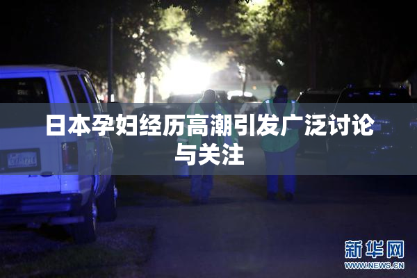 日本孕妇经历高潮引发广泛讨论与关注
