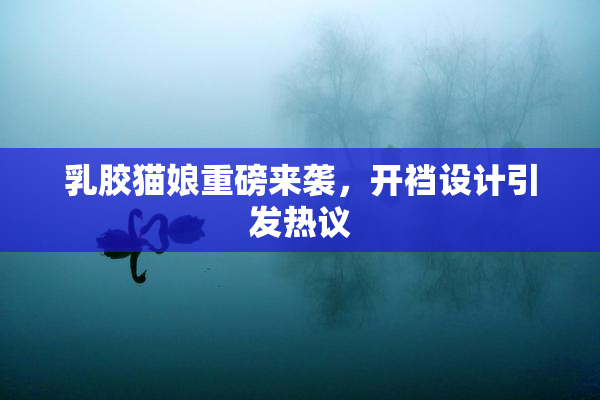 乳胶猫娘重磅来袭，开裆设计引发热议