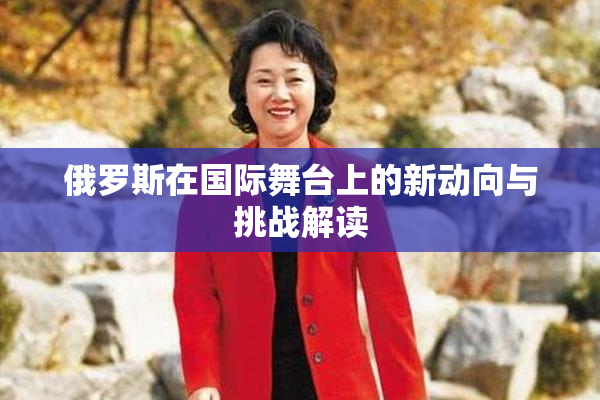 俄罗斯在国际舞台上的新动向与挑战解读