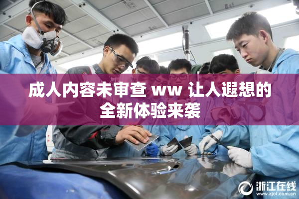 成人内容未审查 ww 让人遐想的全新体验来袭