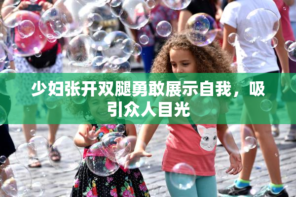 少妇张开双腿勇敢展示自我，吸引众人目光