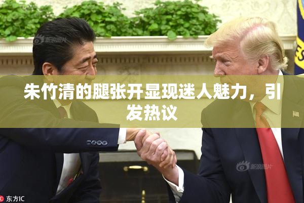 朱竹清的腿张开显现迷人魅力，引发热议