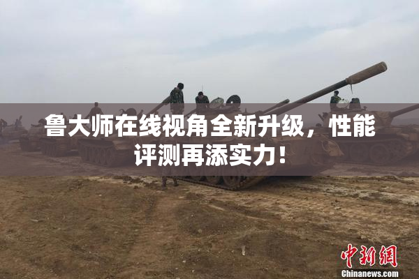 鲁大师在线视角全新升级，性能评测再添实力！