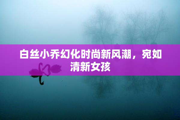 白丝小乔幻化时尚新风潮，宛如清新女孩