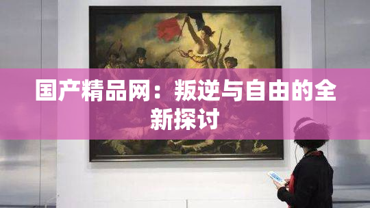 国产精品网：叛逆与自由的全新探讨