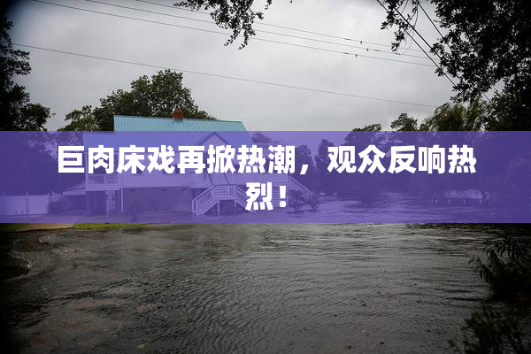 巨肉床戏再掀热潮，观众反响热烈！