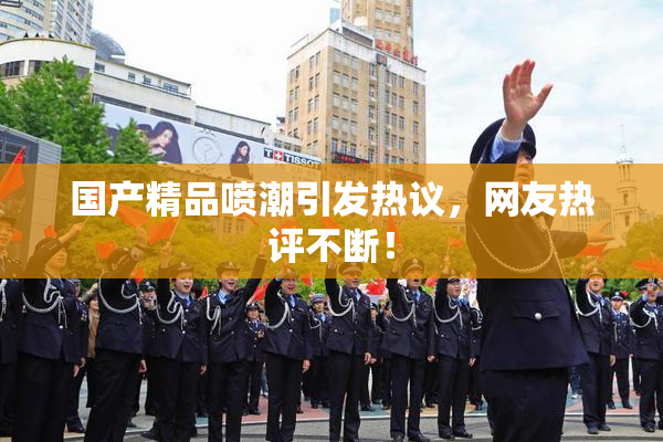 国产精品喷潮引发热议，网友热评不断！