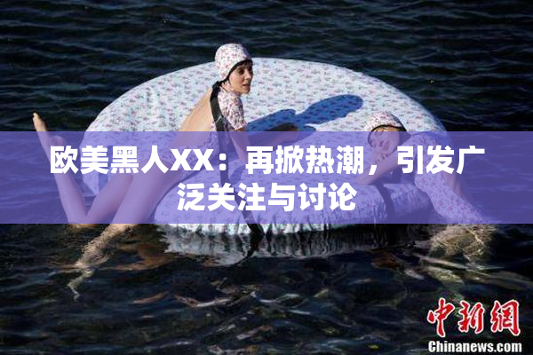 欧美黑人XX：再掀热潮，引发广泛关注与讨论