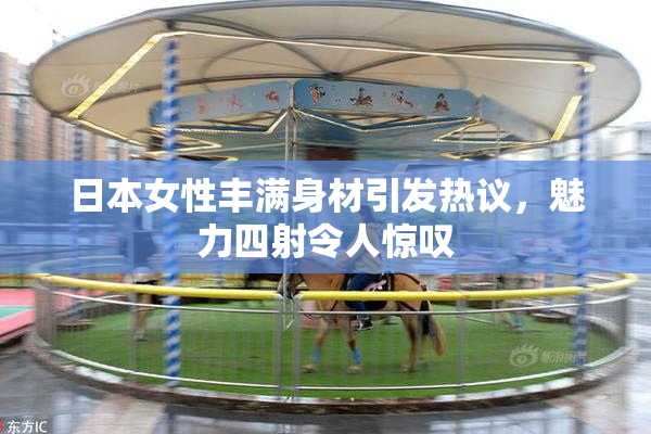 日本女性丰满身材引发热议，魅力四射令人惊叹