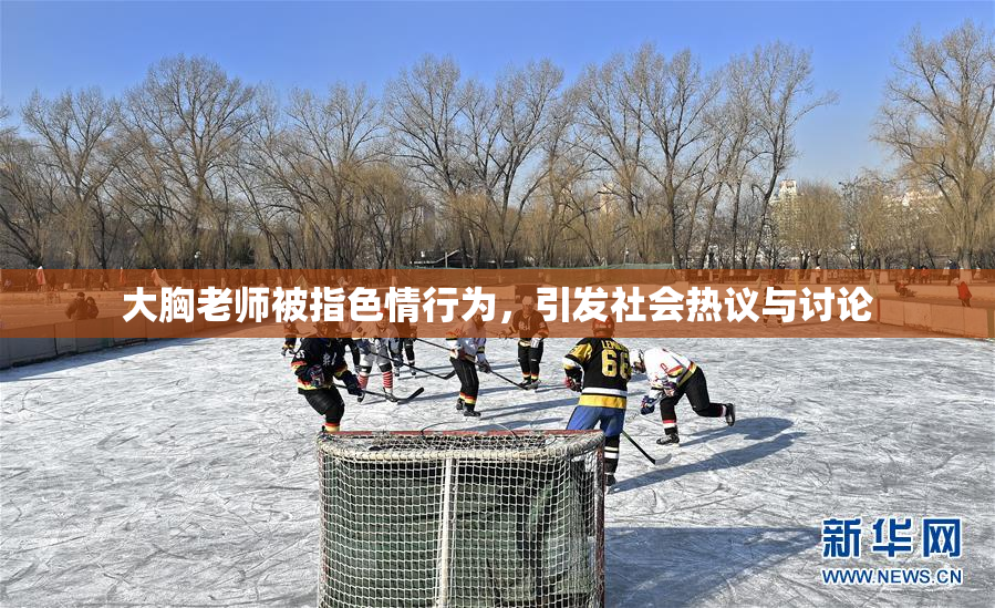 大胸老师被指色情行为，引发社会热议与讨论
