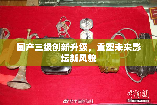 国产三级创新升级，重塑未来影坛新风貌