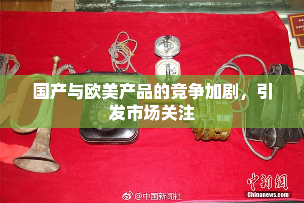 国产与欧美产品的竞争加剧，引发市场关注