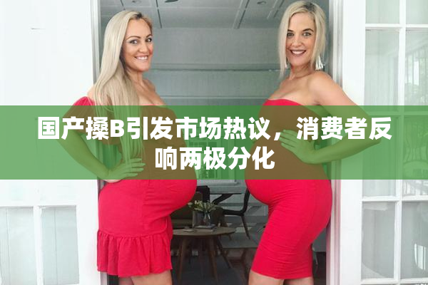 国产搡B引发市场热议，消费者反响两极分化