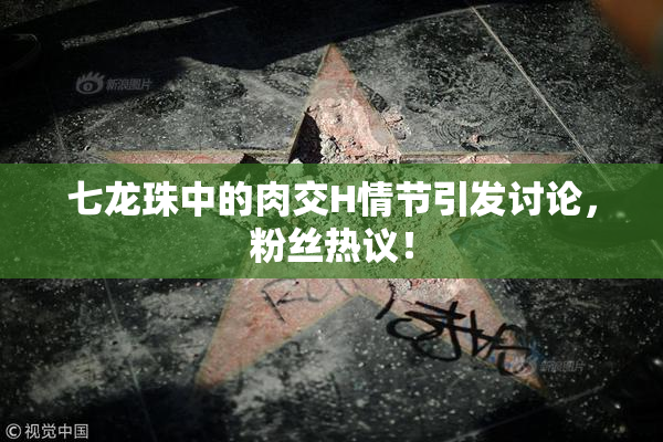 七龙珠中的肉交H情节引发讨论，粉丝热议！