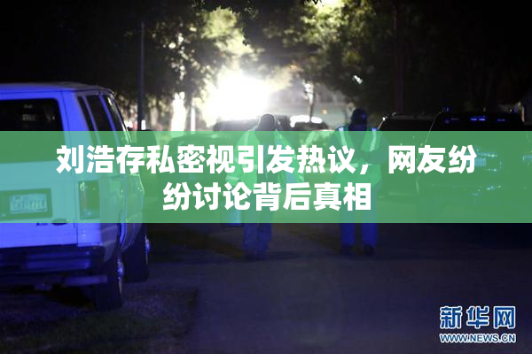 刘浩存私密视引发热议，网友纷纷讨论背后真相