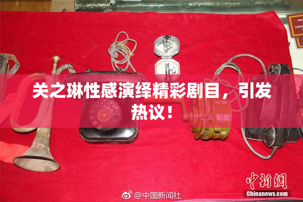 关之琳性感演绎精彩剧目，引发热议！