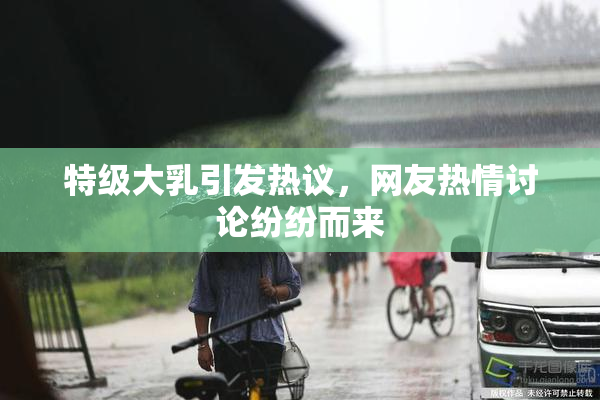 特级大乳引发热议，网友热情讨论纷纷而来