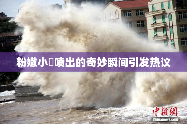 粉嫩小泬喷出的奇妙瞬间引发热议
