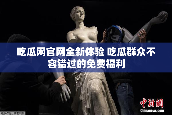吃瓜网官网全新体验 吃瓜群众不容错过的免费福利