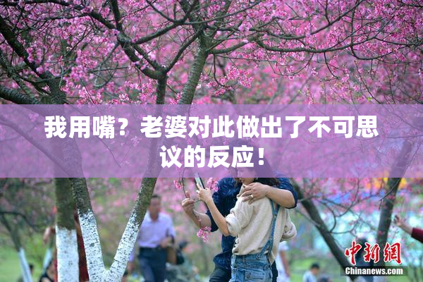 我用嘴？老婆对此做出了不可思议的反应！