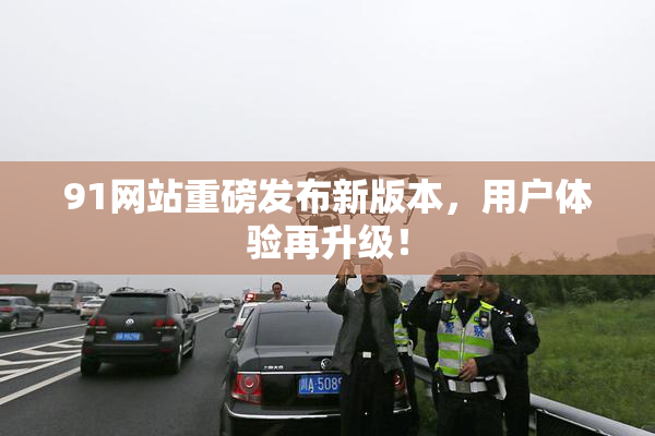 91网站重磅发布新版本，用户体验再升级！