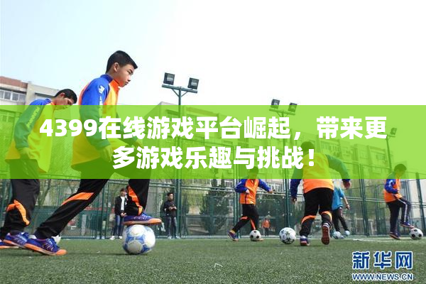 4399在线游戏平台崛起，带来更多游戏乐趣与挑战！