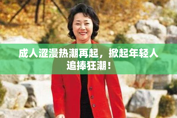 成人涩漫热潮再起，掀起年轻人追捧狂潮！