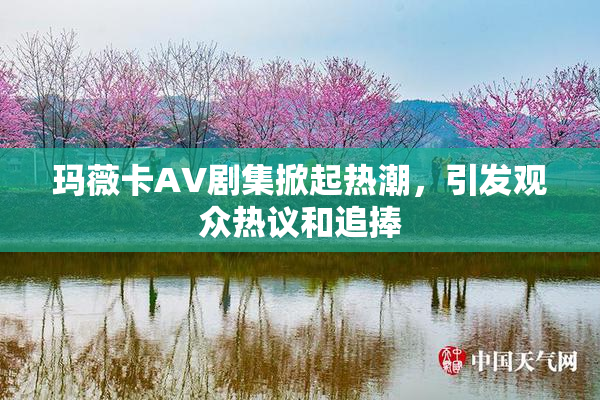玛薇卡AV剧集掀起热潮，引发观众热议和追捧