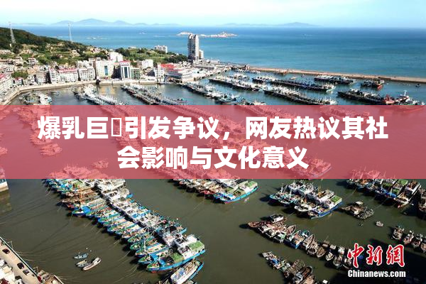 爆乳巨凥引发争议，网友热议其社会影响与文化意义