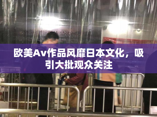 欧美Av作品风靡日本文化，吸引大批观众关注