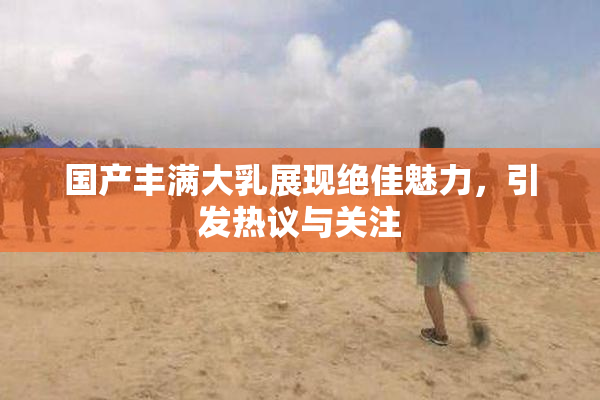 国产丰满大乳展现绝佳魅力，引发热议与关注