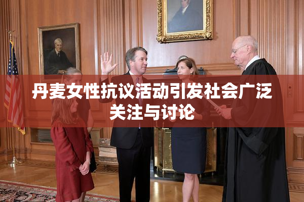 丹麦女性抗议活动引发社会广泛关注与讨论