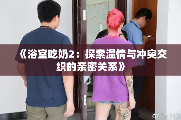 《浴室吃奶2：探索温情与冲突交织的亲密关系》
