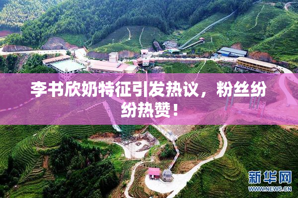 李书欣奶特征引发热议，粉丝纷纷热赞！