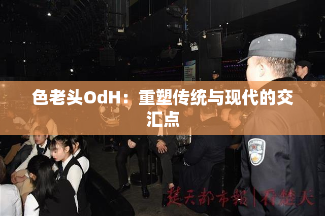 色老头OdH：重塑传统与现代的交汇点