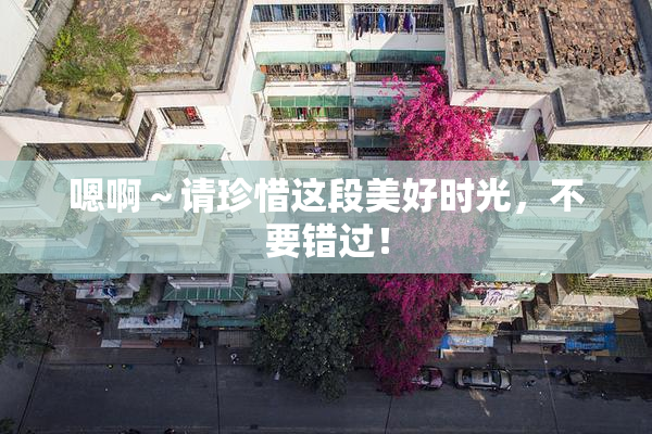 嗯啊～请珍惜这段美好时光，不要错过！