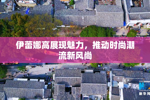 伊蕾娜高展现魅力，推动时尚潮流新风尚