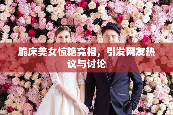 脆床美女惊艳亮相，引发网友热议与讨论