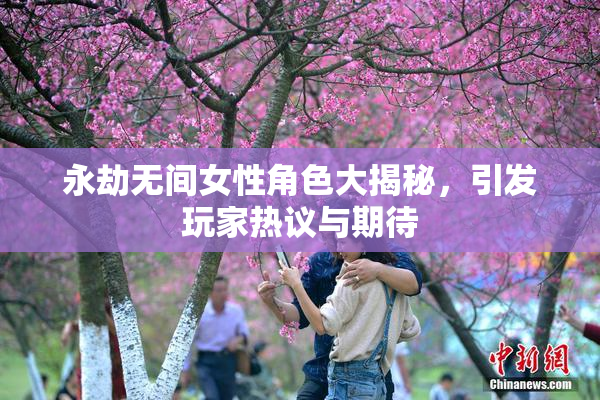 永劫无间女性角色大揭秘，引发玩家热议与期待
